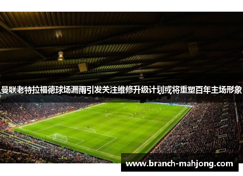 曼联老特拉福德球场漏雨引发关注维修升级计划或将重塑百年主场形象