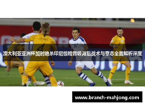 澳大利亚亚洲杯加时绝杀印尼惊险晋级背后战术与意志全面解析深度